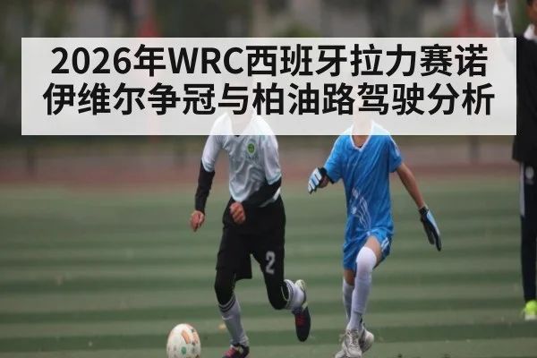 2026年WRC西班牙拉力赛诺伊维尔争冠与柏油路驾驶分析