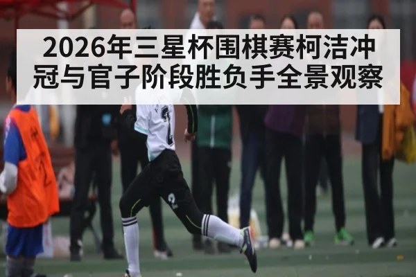 2026年三星杯围棋赛柯洁冲冠与官子阶段胜负手全景观察